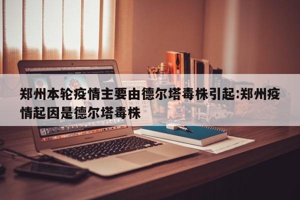 郑州本轮疫情主要由德尔塔毒株引起:郑州疫情起因是德尔塔毒株