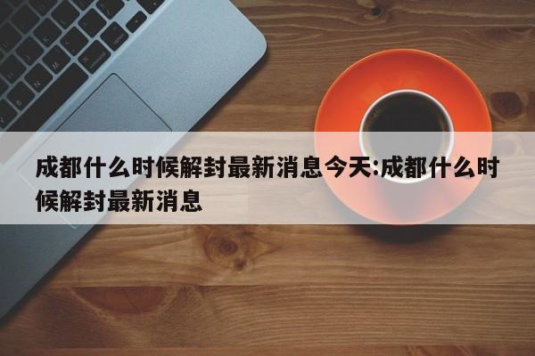 成都什么时候解封最新消息今天:成都什么时候解封最新消息