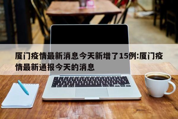 厦门疫情最新消息今天新增了15例:厦门疫情最新通报今天的消息