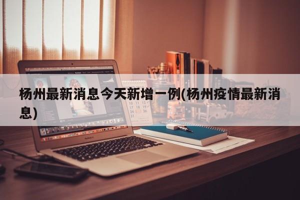 杨州最新消息今天新增一例(杨州疫情最新消息)