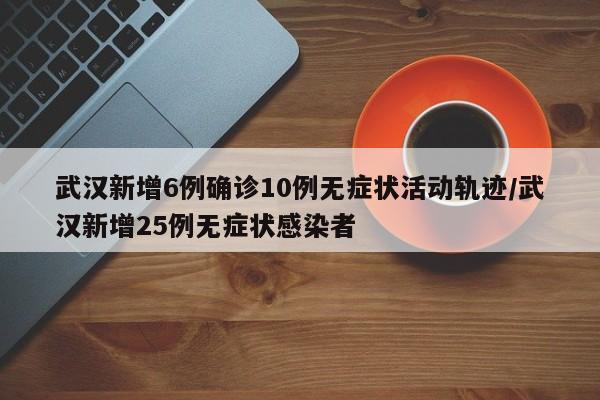 武汉新增6例确诊10例无症状活动轨迹/武汉新增25例无症状感染者