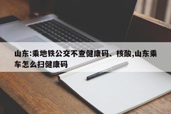 山东:乘地铁公交不查健康码、核酸,山东乘车怎么扫健康码