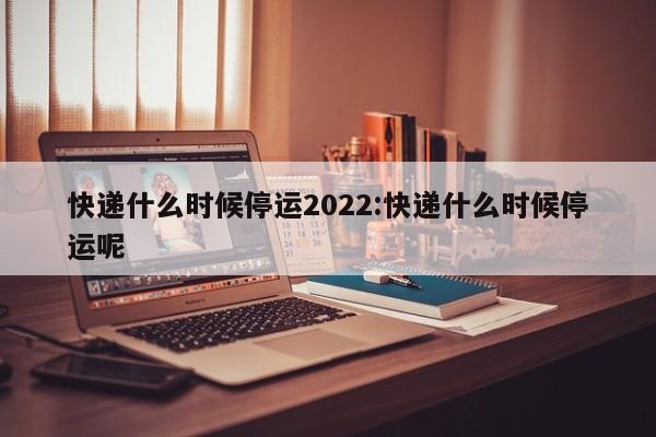 快递什么时候停运2022:快递什么时候停运呢