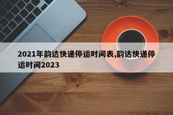 2021年韵达快递停运时间表,韵达快递停运时间2023