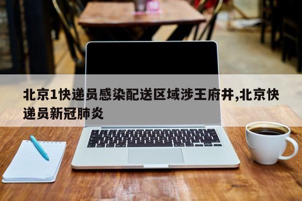 北京1快递员感染配送区域涉王府井,北京快递员新冠肺炎